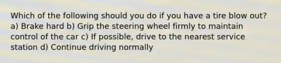 Which of the following should you do if you have a tire blow out? a) Brake hard b) Grip the steering wheel firmly to maintain control of the car c) If possible, drive to the nearest service station d) Continue driving normally