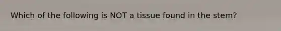 Which of the following is NOT a tissue found in the stem?