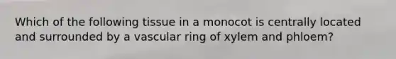Which of the following tissue in a monocot is centrally located and surrounded by a vascular ring of xylem and phloem?