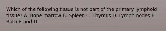 Which of the following tissue is not part of the primary lymphoid tissue? A. Bone marrow B. Spleen C. Thymus D. Lymph nodes E. Both B and D