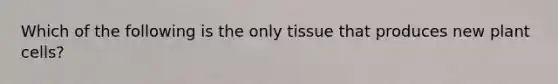 Which of the following is the only tissue that produces new plant cells?