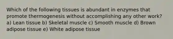 Which of the following tissues is abundant in enzymes that promote thermogenesis without accomplishing any other work? a) Lean tissue b) Skeletal muscle c) Smooth muscle d) Brown adipose tissue e) White adipose tissue