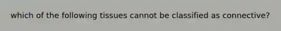 which of the following tissues cannot be classified as connective?