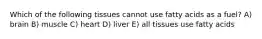 Which of the following tissues cannot use fatty acids as a fuel? A) brain B) muscle C) heart D) liver E) all tissues use fatty acids