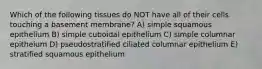 Which of the following tissues do NOT have all of their cells touching a basement membrane? A) simple squamous epithelium B) simple cuboidal epithelium C) simple columnar epitheium D) pseudostratified ciliated columnar epithelium E) stratified squamous epithelium