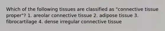 Which of the following tissues are classified as "connective tissue proper"? 1. areolar connective tissue 2. adipose tissue 3. fibrocartilage 4. dense irregular connective tissue