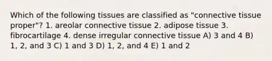 Which of the following tissues are classified as "connective tissue proper"? 1. areolar connective tissue 2. adipose tissue 3. fibrocartilage 4. dense irregular connective tissue A) 3 and 4 B) 1, 2, and 3 C) 1 and 3 D) 1, 2, and 4 E) 1 and 2