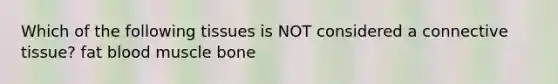 Which of the following tissues is NOT considered a connective tissue? fat blood muscle bone