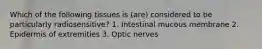 Which of the following tissues is (are) considered to be particularly radiosensitive? 1. Intestinal mucous membrane 2. Epidermis of extremities 3. Optic nerves