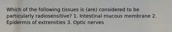 Which of the following tissues is (are) considered to be particularly radiosensitive? 1. Intestinal mucous membrane 2. Epidermis of extremities 3. Optic nerves