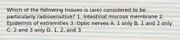 Which of the following tissues is (are) considered to be particularly radiosensitive? 1. Intestinal mucous membrane 2. Epidermis of extremities 3. Optic nerves A. 1 only B. 1 and 2 only C. 2 and 3 only D. 1, 2, and 3