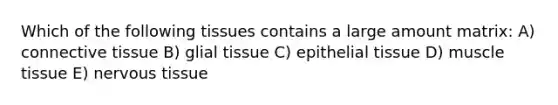 Which of the following tissues contains a large amount matrix: A) connective tissue B) glial tissue C) epithelial tissue D) muscle tissue E) nervous tissue