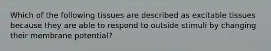 Which of the following tissues are described as excitable tissues because they are able to respond to outside stimuli by changing their membrane potential?