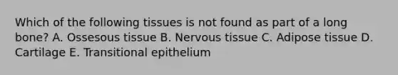 Which of the following tissues is not found as part of a long bone? A. Ossesous tissue B. Nervous tissue C. Adipose tissue D. Cartilage E. Transitional epithelium