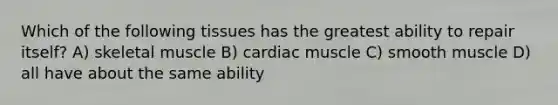 Which of the following tissues has the greatest ability to repair itself? A) skeletal muscle B) cardiac muscle C) smooth muscle D) all have about the same ability