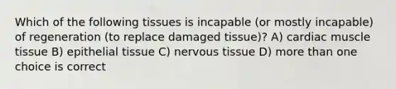 Which of the following tissues is incapable (or mostly incapable) of regeneration (to replace damaged tissue)? A) cardiac muscle tissue B) epithelial tissue C) nervous tissue D) more than one choice is correct