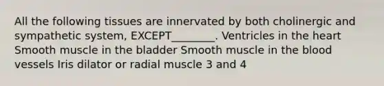 All the following tissues are innervated by both cholinergic and sympathetic system, EXCEPT________. Ventricles in the heart Smooth muscle in the bladder Smooth muscle in the blood vessels Iris dilator or radial muscle 3 and 4