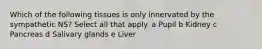 Which of the following tissues is only innervated by the sympathetic NS? Select all that apply. a Pupil b Kidney c Pancreas d Salivary glands e Liver