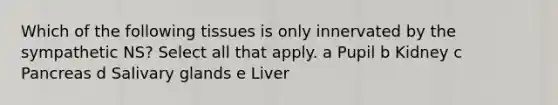 Which of the following tissues is only innervated by the sympathetic NS? Select all that apply. a Pupil b Kidney c Pancreas d Salivary glands e Liver