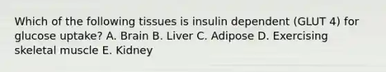 Which of the following tissues is insulin dependent (GLUT 4) for glucose uptake? A. Brain B. Liver C. Adipose D. Exercising skeletal muscle E. Kidney