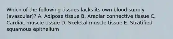 Which of the following tissues lacks its own blood supply (avascular)? A. Adipose tissue B. Areolar connective tissue C. Cardiac muscle tissue D. Skeletal muscle tissue E. Stratified squamous epithelium