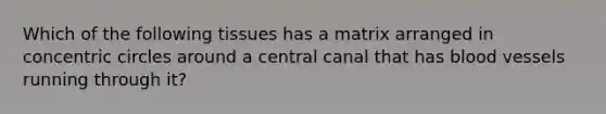 Which of the following tissues has a matrix arranged in concentric circles around a central canal that has blood vessels running through it?