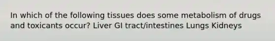 In which of the following tissues does some metabolism of drugs and toxicants occur? Liver GI tract/intestines Lungs Kidneys