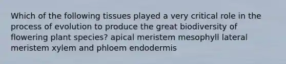 Which of the following tissues played a very critical role in the process of evolution to produce the great biodiversity of flowering plant species? apical meristem mesophyll lateral meristem xylem and phloem endodermis