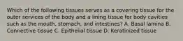 Which of the following tissues serves as a covering tissue for the outer services of the body and a lining tissue for body cavities such as the mouth, stomach, and intestines? A. Basal lamina B. Connective tissue C. Epithelial tissue D. Keratinized tissue