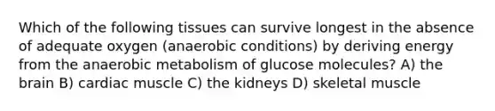 Which of the following tissues can survive longest in the absence of adequate oxygen (anaerobic conditions) by deriving energy from the anaerobic metabolism of glucose molecules? A) the brain B) cardiac muscle C) the kidneys D) skeletal muscle