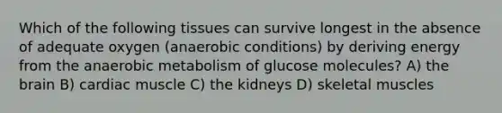 Which of the following tissues can survive longest in the absence of adequate oxygen (anaerobic conditions) by deriving energy from the anaerobic metabolism of glucose molecules? A) the brain B) cardiac muscle C) the kidneys D) skeletal muscles