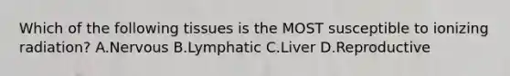 Which of the following tissues is the MOST susceptible to ionizing radiation? A.Nervous B.Lymphatic C.Liver D.Reproductive