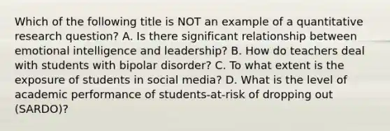 Which of the following title is NOT an example of a quantitative research question? A. Is there significant relationship between emotional intelligence and leadership? B. How do teachers deal with students with bipolar disorder? C. To what extent is the exposure of students in social media? D. What is the level of academic performance of students-at-risk of dropping out (SARDO)?