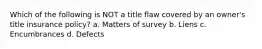 Which of the following is NOT a title flaw covered by an owner's title insurance policy? a. Matters of survey b. Liens c. Encumbrances d. Defects