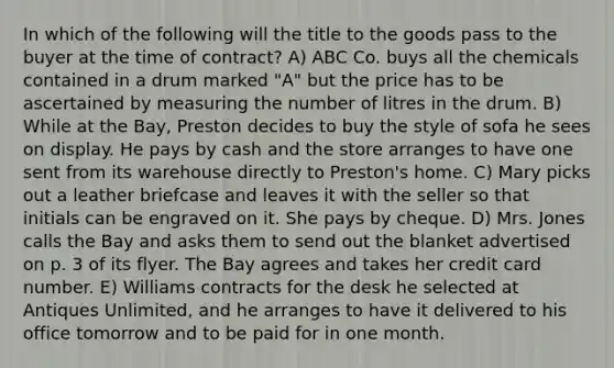 In which of the following will the title to the goods pass to the buyer at the time of contract? A) ABC Co. buys all the chemicals contained in a drum marked "A" but the price has to be ascertained by measuring the number of litres in the drum. B) While at the Bay, Preston decides to buy the style of sofa he sees on display. He pays by cash and the store arranges to have one sent from its warehouse directly to Preston's home. C) Mary picks out a leather briefcase and leaves it with the seller so that initials can be engraved on it. She pays by cheque. D) Mrs. Jones calls the Bay and asks them to send out the blanket advertised on p. 3 of its flyer. The Bay agrees and takes her credit card number. E) Williams contracts for the desk he selected at Antiques Unlimited, and he arranges to have it delivered to his office tomorrow and to be paid for in one month.