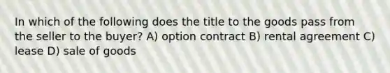 In which of the following does the title to the goods pass from the seller to the buyer? A) option contract B) rental agreement C) lease D) sale of goods