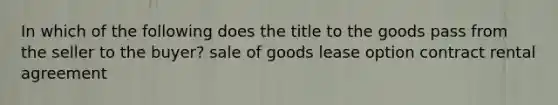 In which of the following does the title to the goods pass from the seller to the buyer? sale of goods lease option contract rental agreement