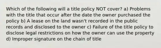 Which of the following will a title policy NOT cover? a) Problems with the title that occur after the date the owner purchased the policy b) A lease on the land wasn't recorded in the public records and disclosed to the owner c) Failure of the title policy to disclose legal restrictions on how the owner can use the property d) Improper signature on the chain of title