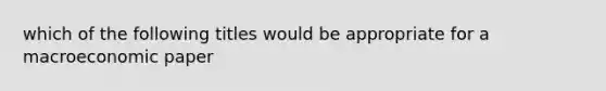 which of the following titles would be appropriate for a macroeconomic paper