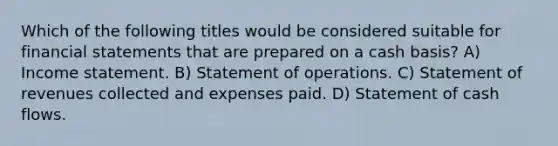 Which of the following titles would be considered suitable for <a href='https://www.questionai.com/knowledge/kFBJaQCz4b-financial-statements' class='anchor-knowledge'>financial statements</a> that are prepared on a cash basis? A) <a href='https://www.questionai.com/knowledge/kCPMsnOwdm-income-statement' class='anchor-knowledge'>income statement</a>. B) Statement of operations. C) Statement of revenues collected and expenses paid. D) Statement of cash flows.