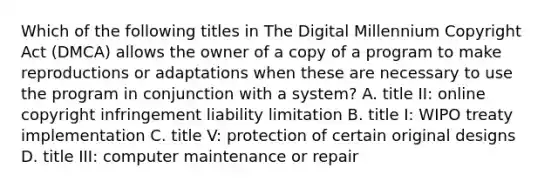 Which of the following titles in The Digital Millennium Copyright Act (DMCA) allows the owner of a copy of a program to make reproductions or adaptations when these are necessary to use the program in conjunction with a system? A. title II: online copyright infringement liability limitation B. title I: WIPO treaty implementation C. title V: protection of certain original designs D. title III: computer maintenance or repair