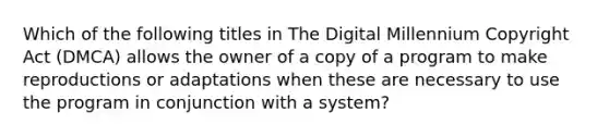 Which of the following titles in The Digital Millennium Copyright Act (DMCA) allows the owner of a copy of a program to make reproductions or adaptations when these are necessary to use the program in conjunction with a system?