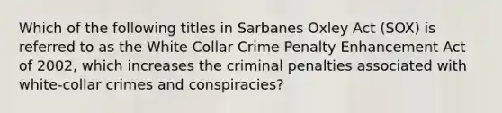 Which of the following titles in Sarbanes Oxley Act (SOX) is referred to as the White Collar Crime Penalty Enhancement Act of 2002, which increases the criminal penalties associated with white-collar crimes and conspiracies?