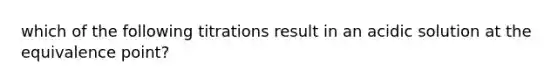 which of the following titrations result in an acidic solution at the equivalence point?