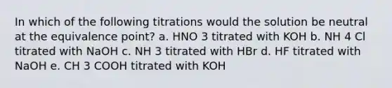 In which of the following titrations would the solution be neutral at the equivalence point? a. HNO 3 titrated with KOH b. NH 4 Cl titrated with NaOH c. NH 3 titrated with HBr d. HF titrated with NaOH e. CH 3 COOH titrated with KOH