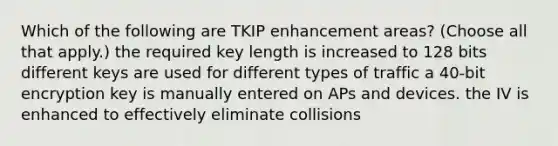 Which of the following are TKIP enhancement areas? (Choose all that apply.) the required key length is increased to 128 bits different keys are used for different types of traffic a 40-bit encryption key is manually entered on APs and devices. the IV is enhanced to effectively eliminate collisions