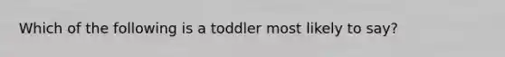 Which of the following is a toddler most likely to say?