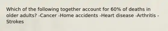 Which of the following together account for 60% of deaths in older adults? -Cancer -Home accidents -Heart disease -Arthritis -Strokes