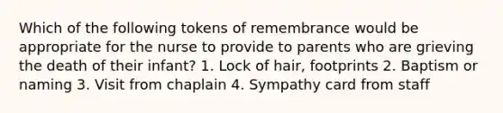 Which of the following tokens of remembrance would be appropriate for the nurse to provide to parents who are grieving the death of their infant? 1. Lock of hair, footprints 2. Baptism or naming 3. Visit from chaplain 4. Sympathy card from staff