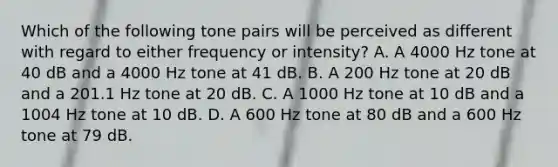 Which of the following tone pairs will be perceived as different with regard to either frequency or intensity? A. A 4000 Hz tone at 40 dB and a 4000 Hz tone at 41 dB. B. A 200 Hz tone at 20 dB and a 201.1 Hz tone at 20 dB. C. A 1000 Hz tone at 10 dB and a 1004 Hz tone at 10 dB. D. A 600 Hz tone at 80 dB and a 600 Hz tone at 79 dB.